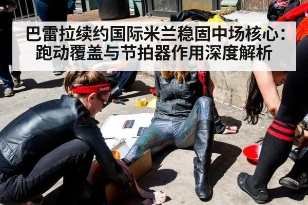 巴雷拉续约国际米兰稳固中场核心：跑动覆盖与节拍器作用深度解析